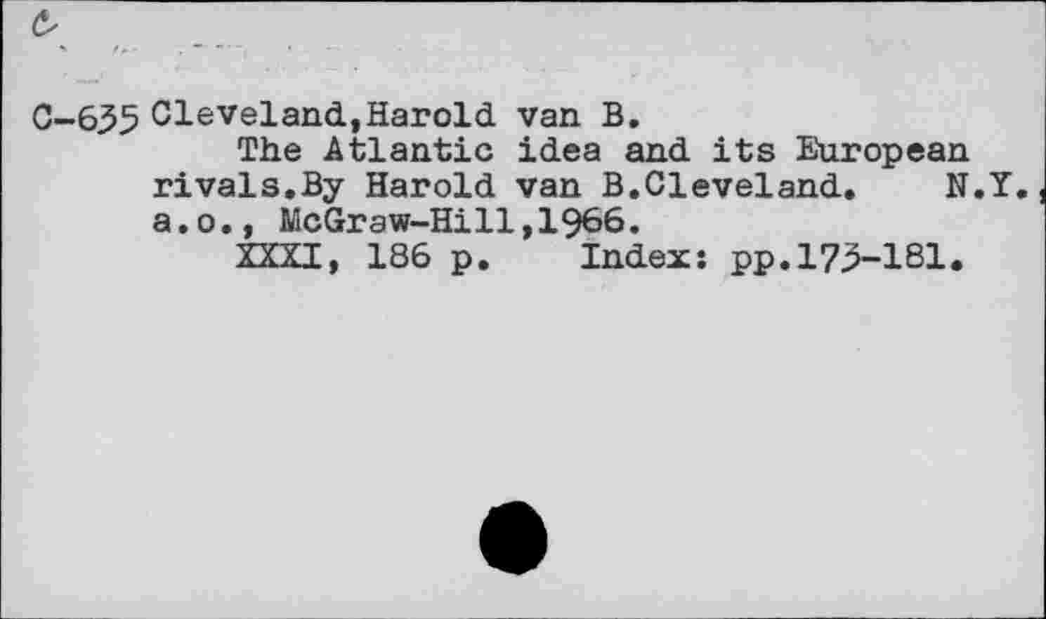 ﻿0-635 Cleveland,Harold van B.
The Atlantic idea and its European rivals.By Harold van B.Cleveland. N. a.o., McGraw-Hi11,1966.
XXXI, 186 p. Index: pp.173-181.